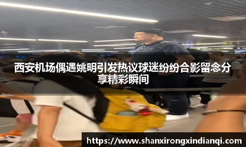 西安机场偶遇姚明引发热议球迷纷纷合影留念分享精彩瞬间
