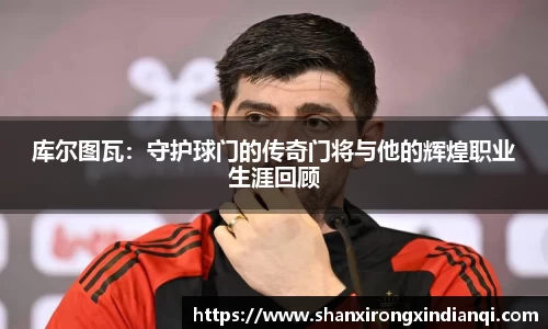 库尔图瓦：守护球门的传奇门将与他的辉煌职业生涯回顾